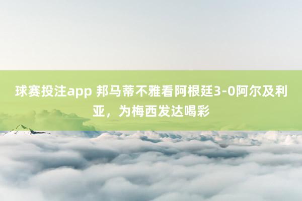 球赛投注app 邦马蒂不雅看阿根廷3-0阿尔及利亚，为梅西发达喝彩