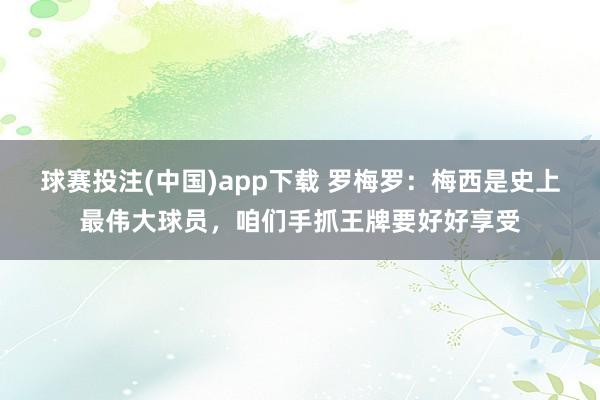 球赛投注(中国)app下载 罗梅罗：梅西是史上最伟大球员，咱们手抓王牌要好好享受