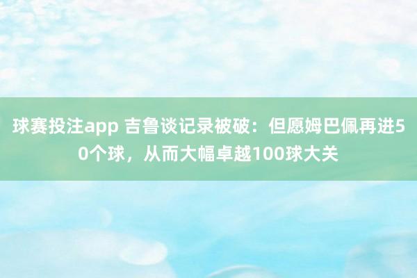 球赛投注app 吉鲁谈记录被破：但愿姆巴佩再进50个球，从而大幅卓越100球大关