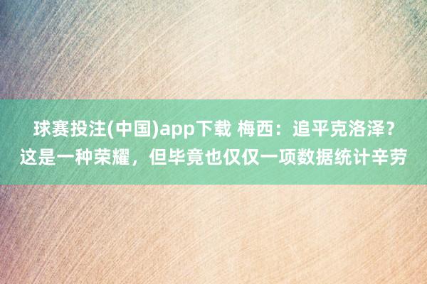 球赛投注(中国)app下载 梅西：追平克洛泽？这是一种荣耀，但毕竟也仅仅一项数据统计辛劳