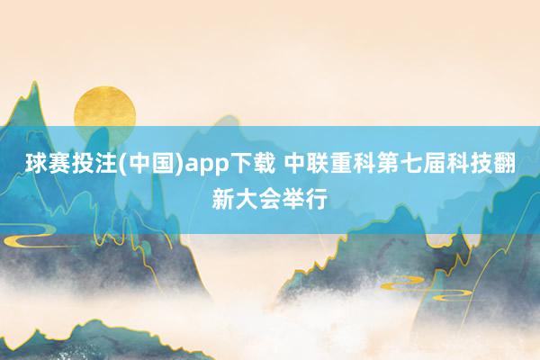 球赛投注(中国)app下载 中联重科第七届科技翻新大会举行