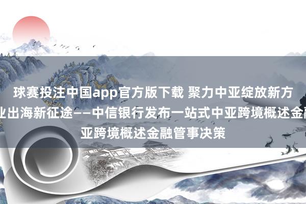 球赛投注中国app官方版下载 聚力中亚绽放新方式 赋能企业出海新征途——中信银行发布一站式中亚跨境概述金融管事决策