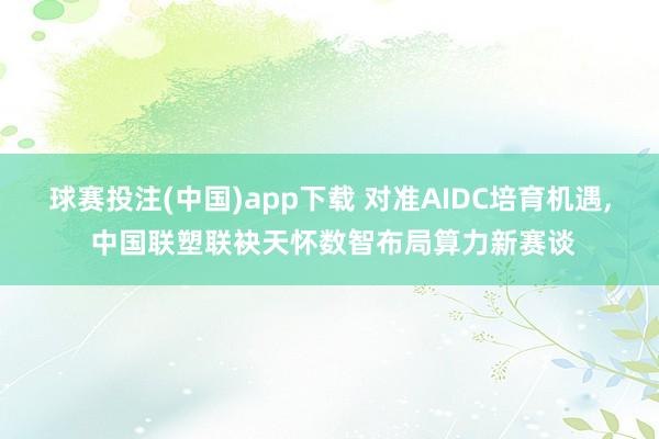 球赛投注(中国)app下载 对准AIDC培育机遇, 中国联塑联袂天怀数智布局算力新赛谈