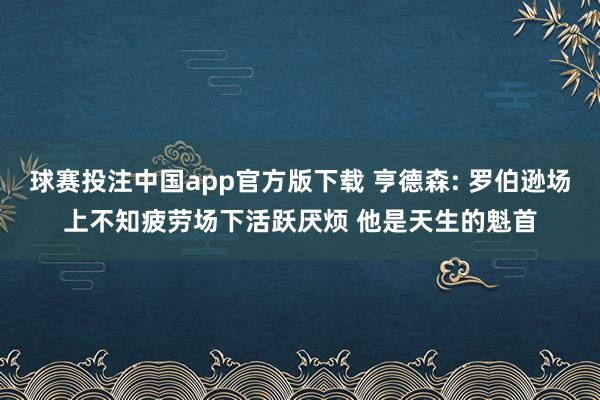 球赛投注中国app官方版下载 亨德森: 罗伯逊场上不知疲劳场下活跃厌烦 他是天生的魁首