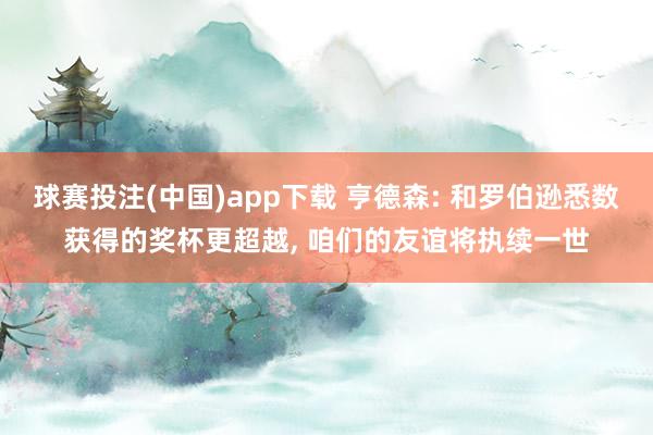 球赛投注(中国)app下载 亨德森: 和罗伯逊悉数获得的奖杯更超越， 咱们的友谊将执续一世