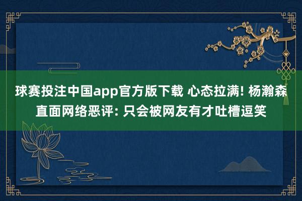 球赛投注中国app官方版下载 心态拉满! 杨瀚森直面网络恶评: 只会被网友有才吐槽逗笑