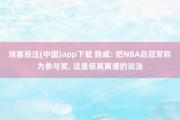球赛投注(中国)app下载 路威: 把NBA总冠军称为参与奖， 这是极其离谱的说法
