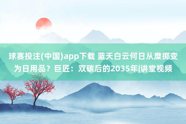 球赛投注(中国)app下载 蓝天白云何日从糜掷变为日用品?巨匠:双碳后的2035年|讲堂视频
