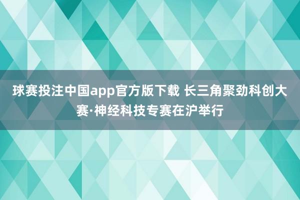 球赛投注中国app官方版下载 长三角聚劲科创大赛·神经科技专赛在沪举行