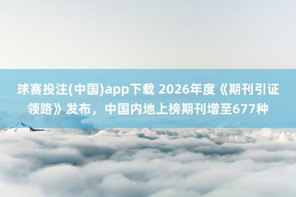 球赛投注(中国)app下载 2026年度《期刊引证领路》发布，中国内地上榜期刊增至677种