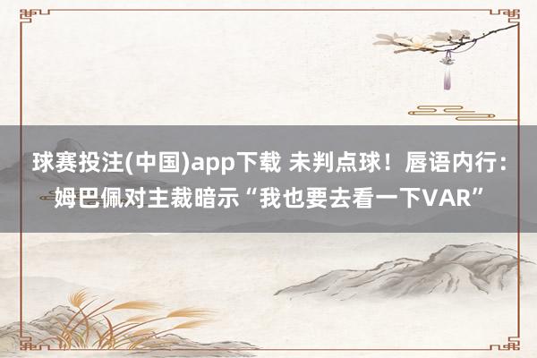 球赛投注(中国)app下载 未判点球！唇语内行：姆巴佩对主裁暗示“我也要去看一下VAR”