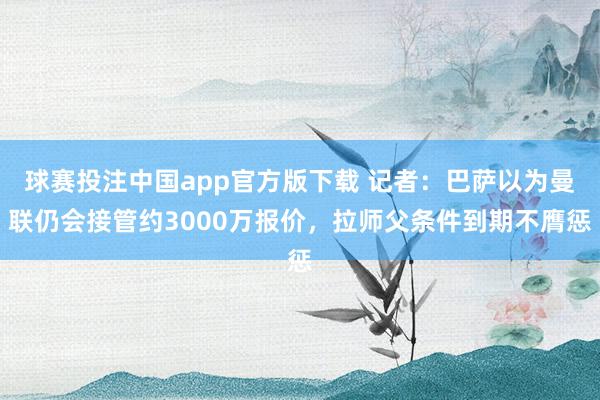 球赛投注中国app官方版下载 记者:巴萨以为曼联仍会接管约3000万报价,拉师父条件到期不膺惩