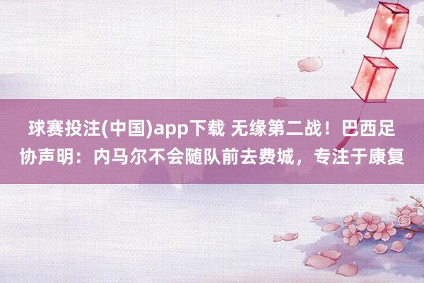 球赛投注(中国)app下载 无缘第二战!巴西足协声明:内马尔不会随队前去费城,专注于康复