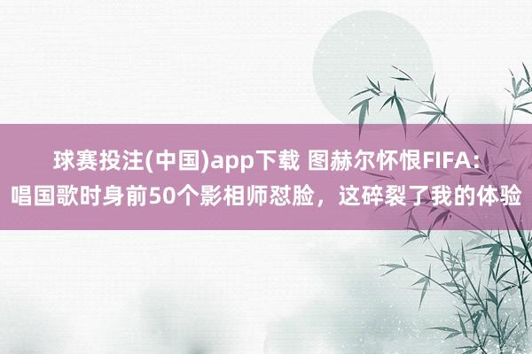 球赛投注(中国)app下载 图赫尔怀恨FIFA：唱国歌时身前50个影相师怼脸，这碎裂了我的体验