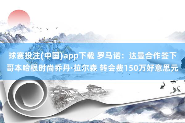 球赛投注(中国)app下载 罗马诺：达曼合作签下哥本哈根时尚乔丹·拉尔森 转会费150万好意思元