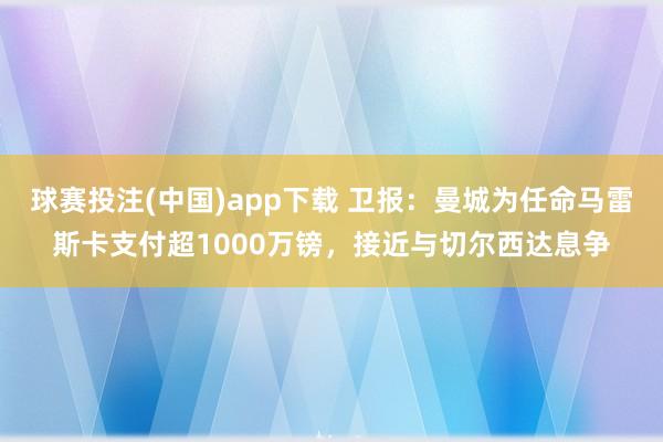 球赛投注(中国)app下载 卫报：曼城为任命马雷斯卡支付超1000万镑，接近与切尔西达息争