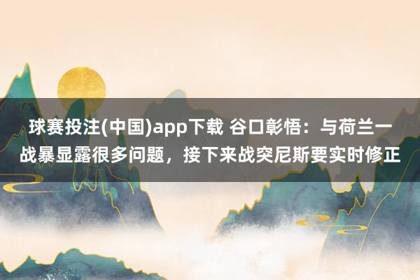 球赛投注(中国)app下载 谷口彰悟：与荷兰一战暴显露很多问题，接下来战突尼斯要实时修正