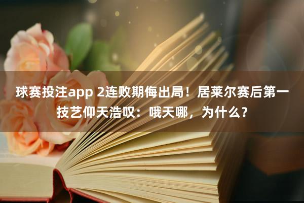 球赛投注app 2连败期侮出局！居莱尔赛后第一技艺仰天浩叹：哦天哪，为什么？