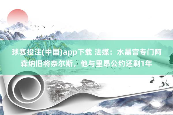 球赛投注(中国)app下载 法媒：水晶宫专门阿森纳旧将奈尔斯，他与里昂公约还剩1年