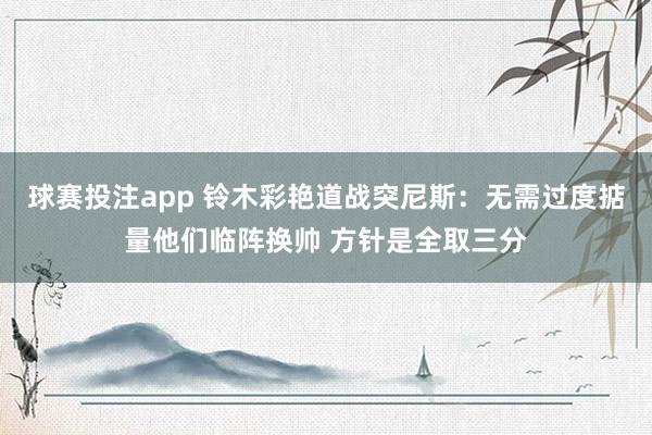 球赛投注app 铃木彩艳道战突尼斯：无需过度掂量他们临阵换帅 方针是全取三分